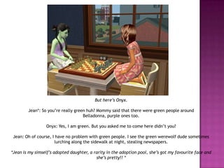 But here’s Onyx. Jean*: So you’re really green huh? Mommy said that there were green people around Belladonna, purple ones too.Onyx: Yes, I am green. But you asked me to come here didn’t you?Jean: Oh of course, I have no problem with green people. I see the green werewolf dude sometimes lurching along the sidewalk at night, stealing newspapers.*Jean is my simself’s adopted daughter, a rarity in the adoption pool, she’s got my favourite face and she’s pretty!! *