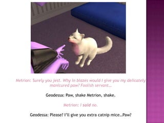 Metrion: Surely you jest. Why in blazes would I give you my delicately manicured paw? Foolish servant…Geodessa: Paw, shake Metrion, shake.Metrion:I said no.Geodessa: Please? I’ll give you extra catnip mice…Paw?