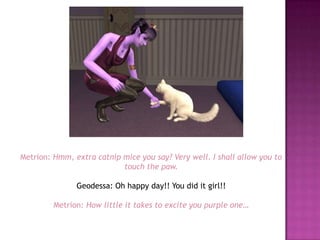 Metrion: Hmm, extra catnip mice you say? Very well. I shall allow you to touch the paw.Geodessa: Oh happy day!! You did it girl!!Metrion: How little it takes to excite you purple one…