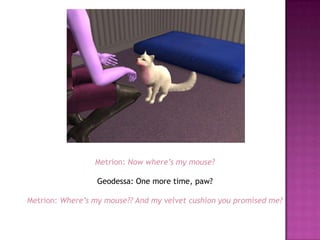 Metrion: Now where’s my mouse?Geodessa: One more time, paw?Metrion: Where’s my mouse?? And my velvet cushion you promised me?