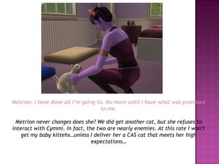 Metrion: I have done all I’m going to. No more until I have what was promised to me.Metrion never changes does she? We did get another cat, but she refuses to interact with Cymmi. In fact, the two are nearly enemies. At this rate I won’t get my baby kittehs…unless I deliver her a CAS cat that meets her high expectations…