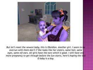 But let’s meet the newest baby, this is Obsidian. Another girl. I seem to be overrun with them don’t I? She looks like her sisters, same hair, same eyes, same elf ears. All girls have the ears which is good. I still have one more pregnancy to get through before the fun starts, here’s hoping the last O baby is a boy.