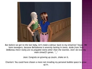 But before we get to the last baby, let’s make a detour back to my simselves’ house. We have teenagers, because Belladonna is severely lacking in teens. Aside from Tara DeBateau there really are no playable teens other than the townies. And I do love my male simself’s genes. ^_^Jean: Congrats on growing up cousin, shake on it.Chanteri: You could have chosen a more not-invading my personal bubble space to grow up in.