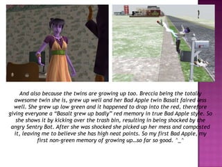 And also because the twins are growing up too. Breccia being the totally awesome twin she is, grew up well and her Bad Apple twin Basalt faired less well. She grew up low green and it happened to drop into the red, therefore giving everyone a “Basalt grew up badly” red memory in true Bad Apple style. So she shows it by kicking over the trash bin, resulting in being shocked by the angry Sentry Bot. After she was shocked she picked up her mess and composted it, leaving me to believe she has high neat points. So my first Bad Apple, my first non-green memory of growing up…so far so good. ^_^