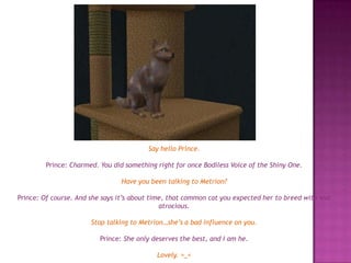 Say hello Prince.Prince: Charmed. You did something right for once Bodiless Voice of the Shiny One. Have you been talking to Metrion?Prince: Of course. And she says it’s about time, that common cat you expected her to breed with was atrocious.Stop talking to Metrion…she’s a bad influence on you.Prince: She only deserves the best, and I am he.Lovely. >_<
