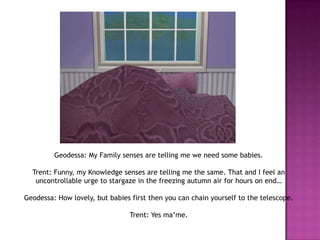 Geodessa: My Family senses are telling me we need some babies.Trent: Funny, my Knowledge senses are telling me the same. That and I feel an uncontrollable urge to stargaze in the freezing autumn air for hours on end…Geodessa: How lovely, but babies first then you can chain yourself to the telescope.Trent: Yes ma’me.