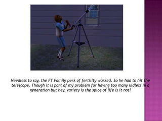 Needless to say, the FT Family perk of fertility worked. So he had to hit the telescope. Though it is part of my problem for having too many kidlets in a generation but hey, variety is the spice of life is it not?