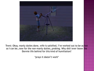 Trent: Okay, manly duties done, wife is satisfied, I’ve worked out to be as hot as I can be…now for the non-manly duties…probing. Why did I ever leave the Dormie life behind for this kind of humiliation? *prays it doesn’t work*