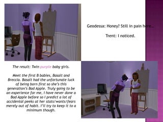 Geodessa: Honey? Still in pain here…Trent: I noticed.The result: Twin purple baby girls.Meet the first B babies, Basalt and Breccia. Basalt had the unfortunate luck of being born first so she’s this generation’s Bad Apple. Truly going to be an experience for me, I have never done a Bad Apple before so I predict a lot of accidental peeks at her stats/wants/fears merely out of habit. I’ll try to keep it to a minimum though.