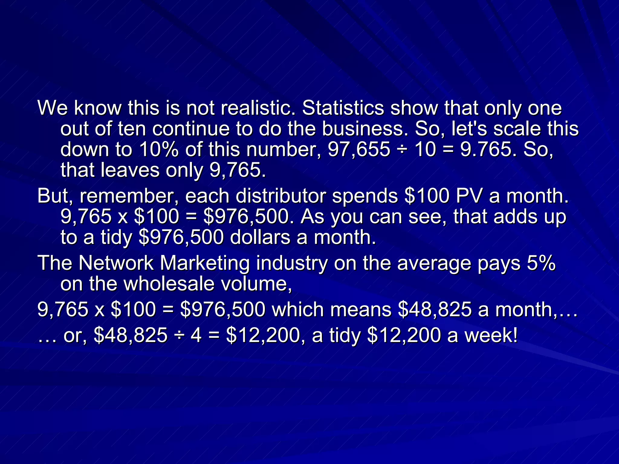 We know this is not realistic. Statistics show that only one out of ten continue to do the business. So, let's scale this down to 10% of this number, 97,655 ÷ 10 = 9.765. So, that leaves only 9,765.  But, remember, each distributor spends $100 PV a month. 9,765 x $100 = $976,500. As you can see, that adds up to a tidy $976,500 dollars a month.  The Network Marketing industry on the average pays 5% on the wholesale volume,  9,765 x $100 = $976,500 which means $48,825 a month,…  …  or, $48,825 ÷ 4 = $12,200, a tidy $12,200 a week!  