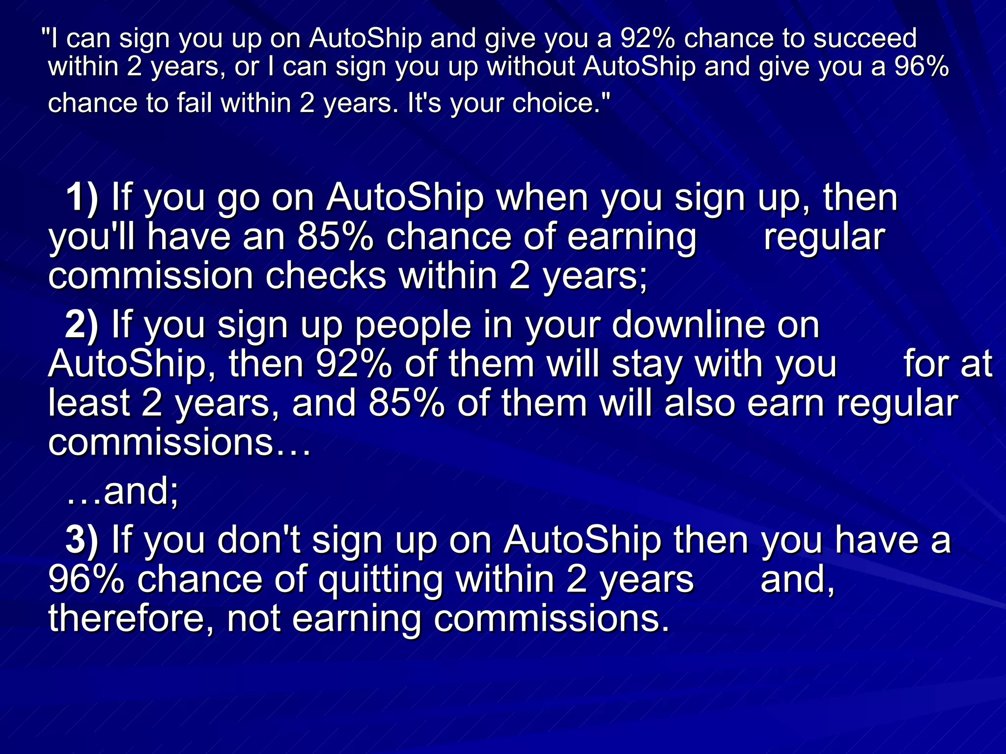    &quot;I can sign you up on AutoShip and give you a 92% chance to succeed within 2 years, or I can sign you up without AutoShip and give you a 96% chance to fail within 2 years. It's your choice.&quot;   1)  If you go on AutoShip when you sign up, then you'll have an 85% chance of earning      regular commission checks within 2 years;        2)  If you sign up people in your downline on AutoShip, then 92% of them will stay with you      for at least 2 years, and 85% of them will also earn regular commissions…       … and;        3)  If you don't sign up on AutoShip then you have a 96% chance of quitting within 2 years      and, therefore, not earning commissions.  