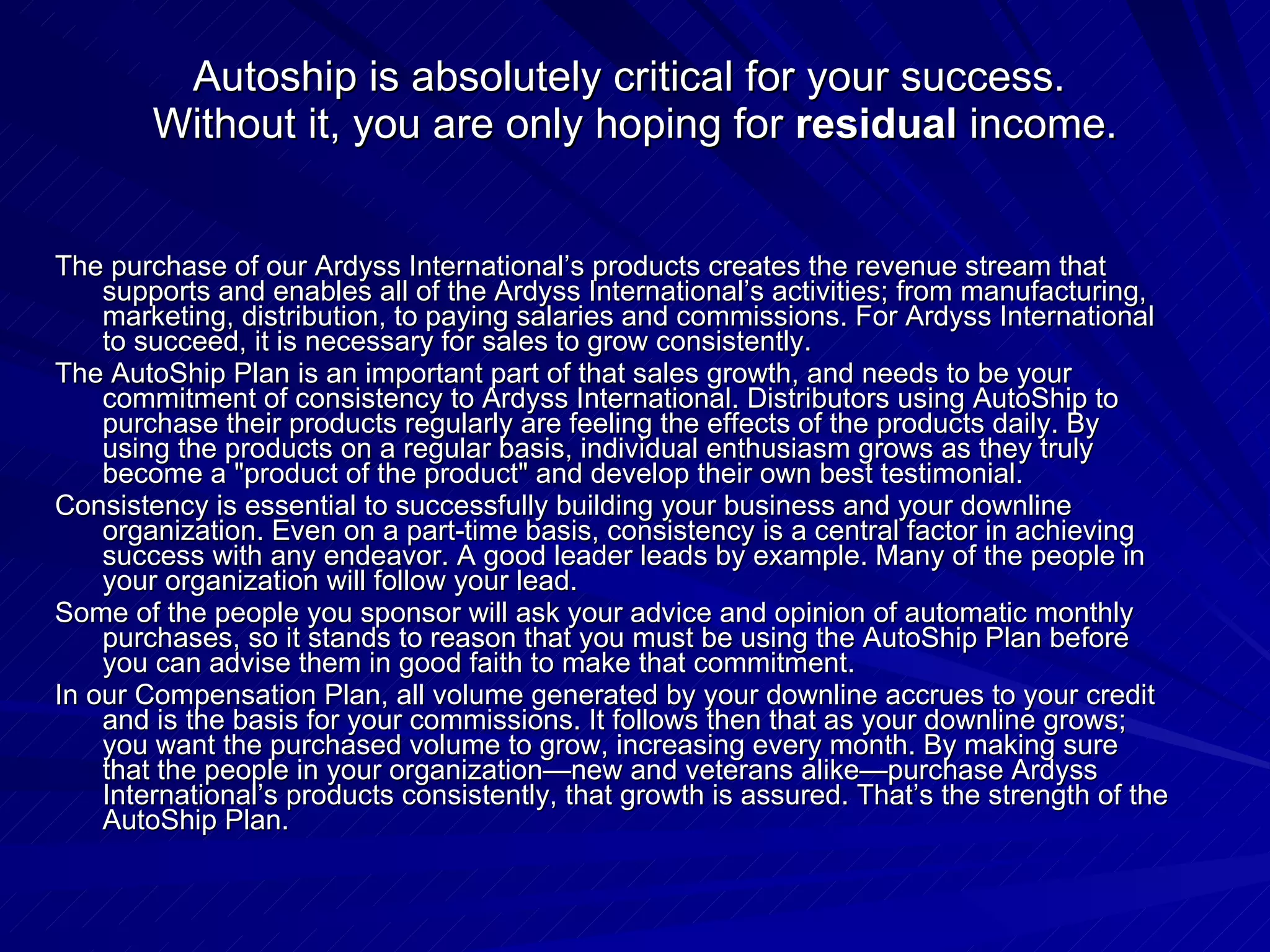 Autoship is absolutely critical for your success.  Without it, you are only hoping for  residual  income. The purchase of our Ardyss International’s products creates the revenue stream that supports and enables all of the Ardyss International’s activities; from manufacturing, marketing, distribution, to paying salaries and commissions. For Ardyss International to succeed, it is necessary for sales to grow consistently.  The AutoShip Plan is an important part of that sales growth, and needs to be your commitment of consistency to Ardyss International. Distributors using AutoShip to purchase their products regularly are feeling the effects of the products daily. By using the products on a regular basis, individual enthusiasm grows as they truly become a &quot;product of the product&quot; and develop their own best testimonial.  Consistency is essential to successfully building your business and your downline organization. Even on a part-time basis, consistency is a central factor in achieving success with any endeavor. A good leader leads by example. Many of the people in your organization will follow your lead.  Some of the people you sponsor will ask your advice and opinion of automatic monthly purchases, so it stands to reason that you must be using the AutoShip Plan before you can advise them in good faith to make that commitment.  In our Compensation Plan, all volume generated by your downline accrues to your credit and is the basis for your commissions. It follows then that as your downline grows; you want the purchased volume to grow, increasing every month. By making sure that the people in your organization—new and veterans alike—purchase Ardyss International’s products consistently, that growth is assured. That’s the strength of the AutoShip Plan.  