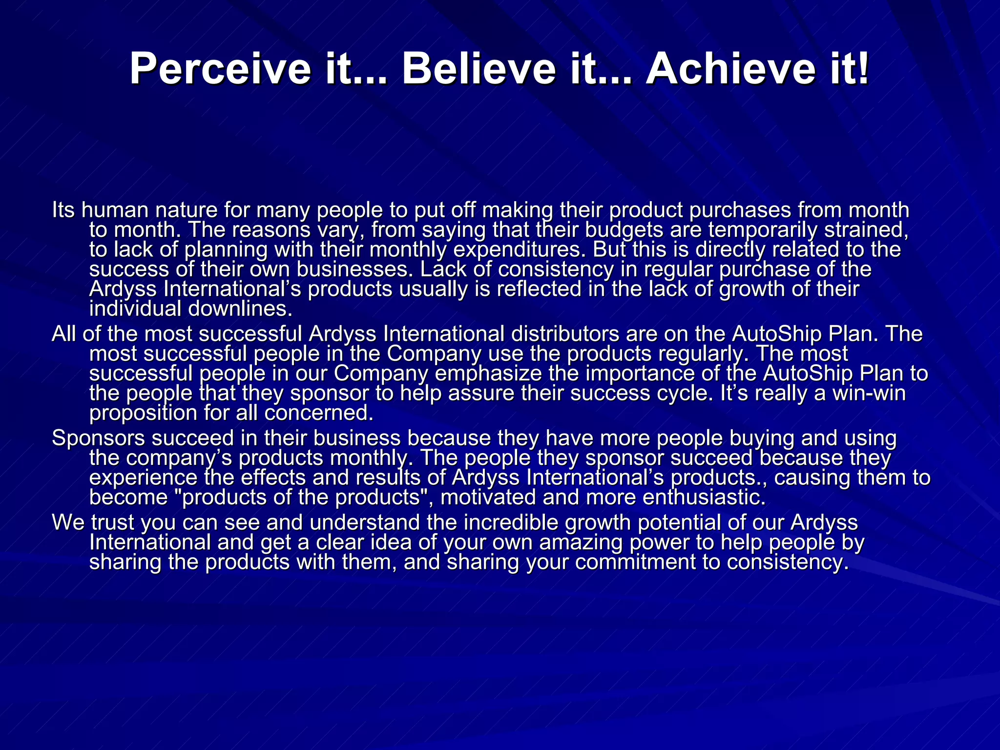 Perceive it... Believe it... Achieve it! Its human nature for many people to put off making their product purchases from month to month. The reasons vary, from saying that their budgets are temporarily strained, to lack of planning with their monthly expenditures. But this is directly related to the success of their own businesses. Lack of consistency in regular purchase of the Ardyss International’s products usually is reflected in the lack of growth of their individual downlines.  All of the most successful Ardyss International distributors are on the AutoShip Plan. The most successful people in the Company use the products regularly. The most successful people in our Company emphasize the importance of the AutoShip Plan to the people that they sponsor to help assure their success cycle. It’s really a win-win proposition for all concerned.  Sponsors succeed in their business because they have more people buying and using the company’s products monthly. The people they sponsor succeed because they experience the effects and results of Ardyss International’s products., causing them to become &quot;products of the products&quot;, motivated and more enthusiastic.  We trust you can see and understand the incredible growth potential of our Ardyss International and get a clear idea of your own amazing power to help people by sharing the products with them, and sharing your commitment to consistency.  