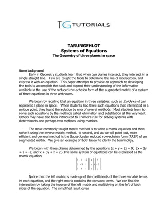 TARUNGEHLOT
                              Systems of Equations
                        The Geometry of three planes in space



Some background
       Early in Geometry students learn that when two planes intersect, they intersect in a
single straight line. Few are taught the tools to determine the line of intersection, and
express it with an equation. This paper attempts to provide an approach to developing
the tools to accomplish that task and expand their understanding of the information
available in the use of the reduced row-echelon form of the augmented matrix of a system
of three equations in three unknowns.

       We begin by recalling that an equation in three variables, such as 2x+3y+z=6 can
represent a plane in space. When students had three such equations that intersected in a
unique point, they found the solution by one of several methods. Most students learn to
solve such equations by the methods called elimination and substitution at the very least.
Others may have also been introduced to Cramer’s rule for solving systems with
determinants and perhaps two methods using matrices.

        The most commonly taught matrix method is to write a matrix equation and then
solve it using the inverse matrix method. A second, and as we will point out, more
efficient and general method is the Gauss-Jordan reduced row-echelon form (RREF) of an
augmented matrix. We give an example of both below to clarify the terminoligy.

       We begin with three planes determined by the equations {x + y – 2z = 9; 2x – 3y
+ z = -2; and x + 3y + z = 2} This same system of equations can be expressed as the
matrix equation
                                          1   1   2   x   9

                                          2   3   1   y   2

                                          1   3   1   z   2   .

       Notice that the left matrix is made up of the coefficients of the three variable terms
in each equation, and the right matrix contains the constant terms. We can find the
intersection by taking the inverse of the left matrix and multiplying on the left of both
sides of the equation. The simplified result gives
 