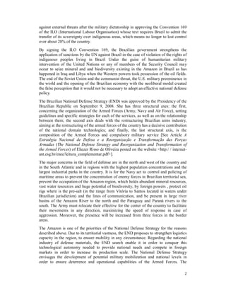 2
against external threats after the military dictatorship in approving the Convention 169
of the ILO (International Labour Organisation) whose text requires Brazil to admit the
transfer of its sovereignty over indigenous areas, which means no longer to lost control
over about 20% of the country.
By signing the ILO Convention 169, the Brazilian government strengthens the
application of sanctions by the UN against Brazil in the case of violation of the rights of
indigenous peoples living in Brazil Under the guise of humanitarian military
intervention of the United Nations or any of members of the Security Council may
occur to seize mineral and and biodiversity existing in the Amazon in Brazil as has
happened in Iraq and Libya when the Western powers took possession of the oil fields.
The end of the Soviet Union and the communist threat, the U.S. military preeminence in
the world and the opening of the Brazilian economy with the neoliberal model created
the false perception that it would not be necessary to adopt an effective national defense
policy.
The Brazilian National Defense Strategy (END) was approved by the Presidency of the
Brazilian Republic on September 9, 2008. She has three structural axes: the first,
concerning the organization of the Armed Forces (Army, Navy and Air Force), setting
guidelines and specific strategies for each of the services, as well as on the relationship
between them; the second axis deals with the restructuring Brazilian arms industry,
aiming at the restructuring of the armed forces of the country has a decisive contribution
of the national domain technologies; and finally, the last structural axis, is the
composition of the Armed Forces and compulsory military service [See Article A
Estratégia Nacional de Defesa e a Reorganização e Transformação das Forças
Armadas (The National Defense Strategy and Reorganization and Transformation of
the Armed Forces) of Eliezer Risso de Oliveira posted on the website <http:/ / internet-
ant.esg.br/enee/leitura_complementar.pdf>].
The major concerns in the field of defense are in the north and west of the country and
in the South Atlantic and in regions with the highest population concentrations and the
largest industrial parks in the country. It is for the Navy act to control and policing of
maritime areas to prevent the concentration of enemy forces in Brazilian territorial sea,
prevent the occupation of the Amazon region, which holds abundant mineral resources,
vast water resources and huge potential of biodiversity, by foreign powers , protect oil
rigs where is the pre-salt (in the range from Vitória to Santos located in waters under
Brazilian jurisdiction) and the lines of communication, and be present in large river
basins of the Amazon River to the north and the Paraguay and Paraná rivers to the
south. The Army must relocate their effective for the center of the country to facilitate
their movements in any direction, maximizing the speed of response in case of
aggression. Moreover, the presence will be increased from three forces in the border
areas.
The Amazon is one of the priorities of the National Defense Strategy for the reasons
described above. Due to its territorial vastness, the END proposes to strengthen logistics
capacity in the region, to ensure mobility in any circumstance. Regarding the national
industry of defense materials, the END search enable it in order to conquer this
technological autonomy needed to provide national needs and compete in foreign
markets in order to increase its production scale. The National Defense Strategy
envisages the development of potential military mobilization and national levels in
order to ensure deterrence and operational capabilities of the Armed Forces. The
 