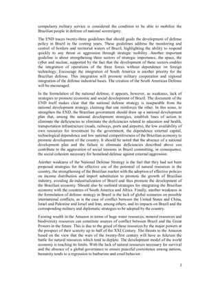 3
compulsory military service is considered the condition to be able to mobilize the
Brazilian people in defense of national sovereignty.
The END traces twenty-three guidelines that should guide the development of defense
policy in Brazil in the coming years. These guidelines address the monitoring and
control of borders and territorial waters of Brazil, highlighting the ability to respond
quickly to any threat or aggression through strategic mobility. Another important
guideline is about strengthening three sectors of strategic importance, the space, the
cyber and nuclear, supported by the fact that the development of these sectors enables
the integration of operations of the three forces without dependence on foreign
technology. Encourage the integration of South America is another priority for the
Brazilian defense. This integration will promote military cooperation and regional
integration of the defense industrial bases. The creation of the South American Defense
will be encouraged.
In the formulation of the national defense, it appears, however, as weakness, lack of
strategies to promote economic and social development of Brazil. The document of the
END itself makes clear that the national defense strategy is inseparable from the
national development strategy, claiming that one reinforces the other. In this sense, to
strengthen the END, the Brazilian government should draw up a national development
plan that, among the national development strategies, establish lines of action to
eliminate the deficiencies to eliminate the deficiencies related to education and health,
transportation infrastructure (roads, railways, ports and airports), the low availability of
own resources for investment by the government, the dependence external capital,
technological dependence and low national competitiveness of the Brazilian economy to
promote development of the country. It should be noted that the absence of a national
development plan and the failure to eliminate deficiencies described above can
contribute to the aggravation of social tensions in Brazil committing, in consequence,
the social cohesion necessary for homeland defense against external aggression.
Another weakness of the National Defense Strategy is the fact that they had not been
proposed strategies for the effective use of the potential of natural resources in the
country, the strengthening of the Brazilian market with the adoption of effective policies
on income distribution and import substitution to promote the growth of Brazilian
industry, avoiding de-industrialization of Brazil and thus promote the development of
the Brazilian economy. Should also be outlined strategies for integrating the Brazilian
economy with the countries of South America and Africa. Finally, another weakness in
the formulation of defense strategy in Brazil is the lack of global scenarios on possible
international conflicts, as is the case of conflict between the United States and China,
Israel and Palestine and Israel and Iran, among others, and its impacts on Brazil and the
corresponding military and diplomatic strategies to be adopted by the country.
Existing wealth in the Amazon in terms of huge water resources, mineral resources and
biodiversity resources can constitute sources of conflict between Brazil and the Great
Powers in the future. This is due to the greed of these resources by the major powers at
the prospect of their scarcity up to half of the XXI Century. The threats to the Amazon
based on the view that the wars of the twenty-first century will have as fulcrum the
battle for natural resources which tend to deplete. The development model of the world
economy is reaching its limits. With the lack of natural resources necessary for survival
and the absence of a global governance to ensure peaceful coexistence among nations,
humanity tends to a regression to barbarism and cruel behavior.
 