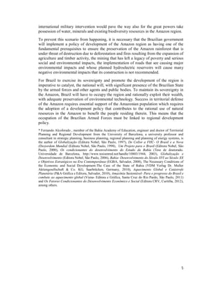 5
international military intervention would pave the way also for the great powers take
possession of water, minerals and existing biodiversity resources in the Amazon region.
To prevent this scenario from happening, it is necessary that the Brazilian government
will implement a policy of development of the Amazon region as having one of the
fundamental prerequisites to ensure the preservation of the Amazon rainforest that is
under threat of destruction due to deforestation and fires resulting from the expansion of
agriculture and timber activity, the mining that has left a legacy of poverty and serious
social and environmental impacts, the implementation of roads that see causing major
environmental impacts and whose planned hydroelectric reservoirs will cause many
negative environmental impacts that its construction is not recommended.
For Brazil to exercise its sovereignty and promote the development of the region is
imperative to catalyst, the national will, with significant presence of the Brazilian State
by the armed forces and other agents and public bodies. To maintain its sovereignty in
the Amazon, Brazil will have to occupy the region and rationally exploit their wealth,
with adequate preservation of environmental technology. Success in territorial defense
of the Amazon requires essential support of the Amazonian population which requires
the adoption of a development policy that contributes to the rational use of natural
resources in the Amazon to benefit the people residing therein. This means that the
occupation of the Brazilian Armed Forces must be linked to regional development
policy.
* Fernando Alcoforado , member of the Bahia Academy of Education, engineer and doctor of Territorial
Planning and Regional Development from the University of Barcelona, a university professor and
consultant in strategic planning, business planning, regional planning and planning of energy systems, is
the author of Globalização (Editora Nobel, São Paulo, 1997), De Collor a FHC- O Brasil e a Nova
(Des)ordem Mundial (Editora Nobel, São Paulo, 1998), Um Projeto para o Brasil (Editora Nobel, São
Paulo, 2000), Os condicionantes do desenvolvimento do Estado da Bahia (Tese de doutorado.
Universidade de Barcelona, http://www.tesisenred.net/handle/10803/1944, 2003), Globalização e
Desenvolvimento (Editora Nobel, São Paulo, 2006), Bahia- Desenvolvimento do Século XVI ao Século XX
e Objetivos Estratégicos na Era Contemporânea (EGBA, Salvador, 2008), The Necessary Conditions of
the Economic and Social Development-The Case of the State of Bahia (VDM Verlag Dr. Muller
Aktiengesellschaft & Co. KG, Saarbrücken, Germany, 2010), Aquecimento Global e Catástrofe
Planetária (P&A Gráfica e Editora, Salvador, 2010), Amazônia Sustentável- Para o progresso do Brasil e
combate ao aquecimento global (Viena- Editora e Gráfica, Santa Cruz do Rio Pardo, São Paulo, 2011)
and Os Fatores Condicionantes do Desenvolvimento Econômico e Social (Editora CRV, Curitiba, 2012),
among others.
 