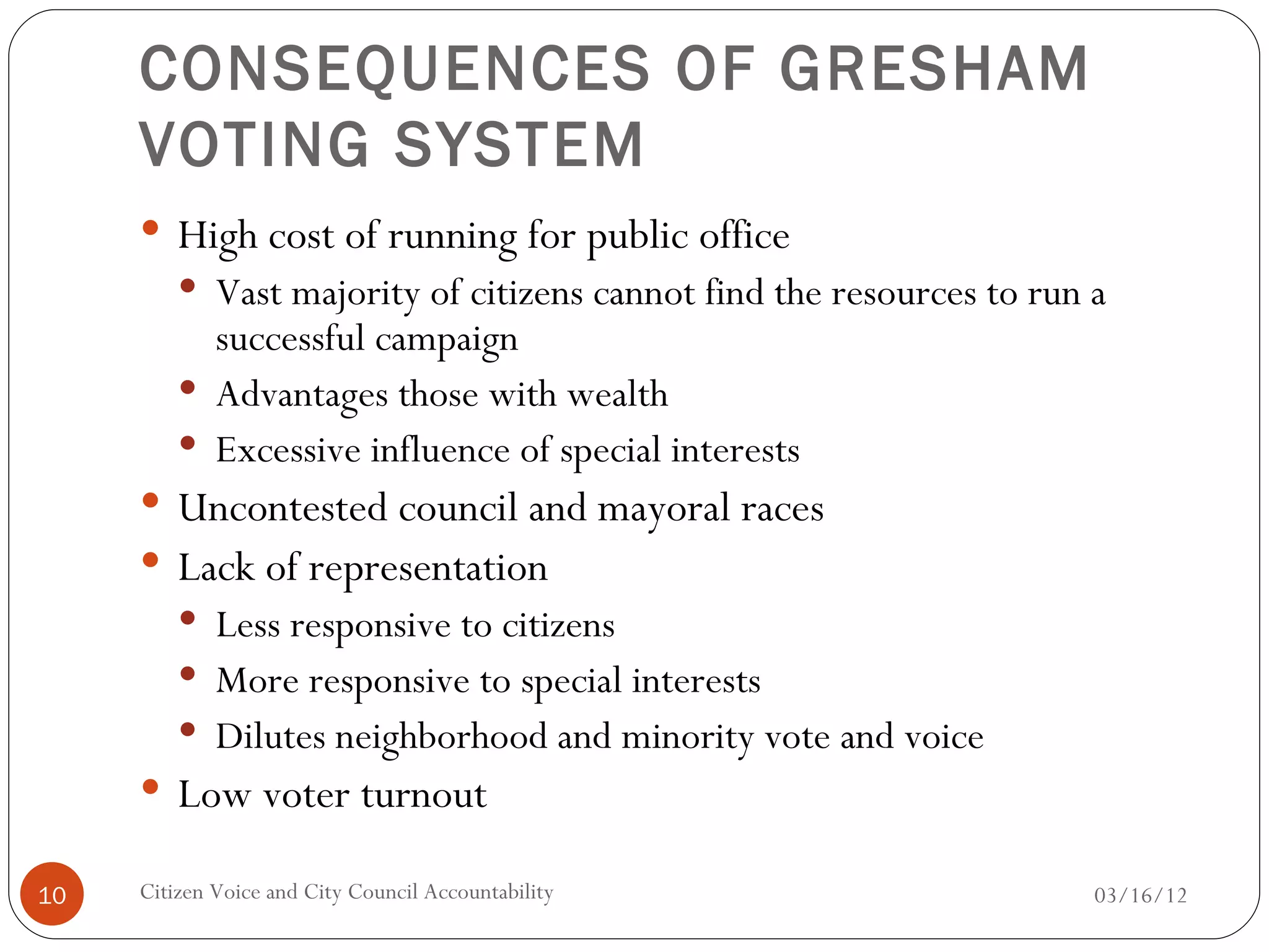 CONSEQUENCES OF GRESHAM
     VOTING SYSTEM
      High cost of running for public office
          Vast majority of citizens cannot find the resources to run a
           successful campaign
          Advantages those with wealth
          Excessive influence of special interests
      Uncontested council and mayoral races
      Lack of representation
          Less responsive to citizens
          More responsive to special interests
          Dilutes neighborhood and minority vote and voice
      Low voter turnout

10   Citizen Voice and City Council Accountability                    03/16/12
 