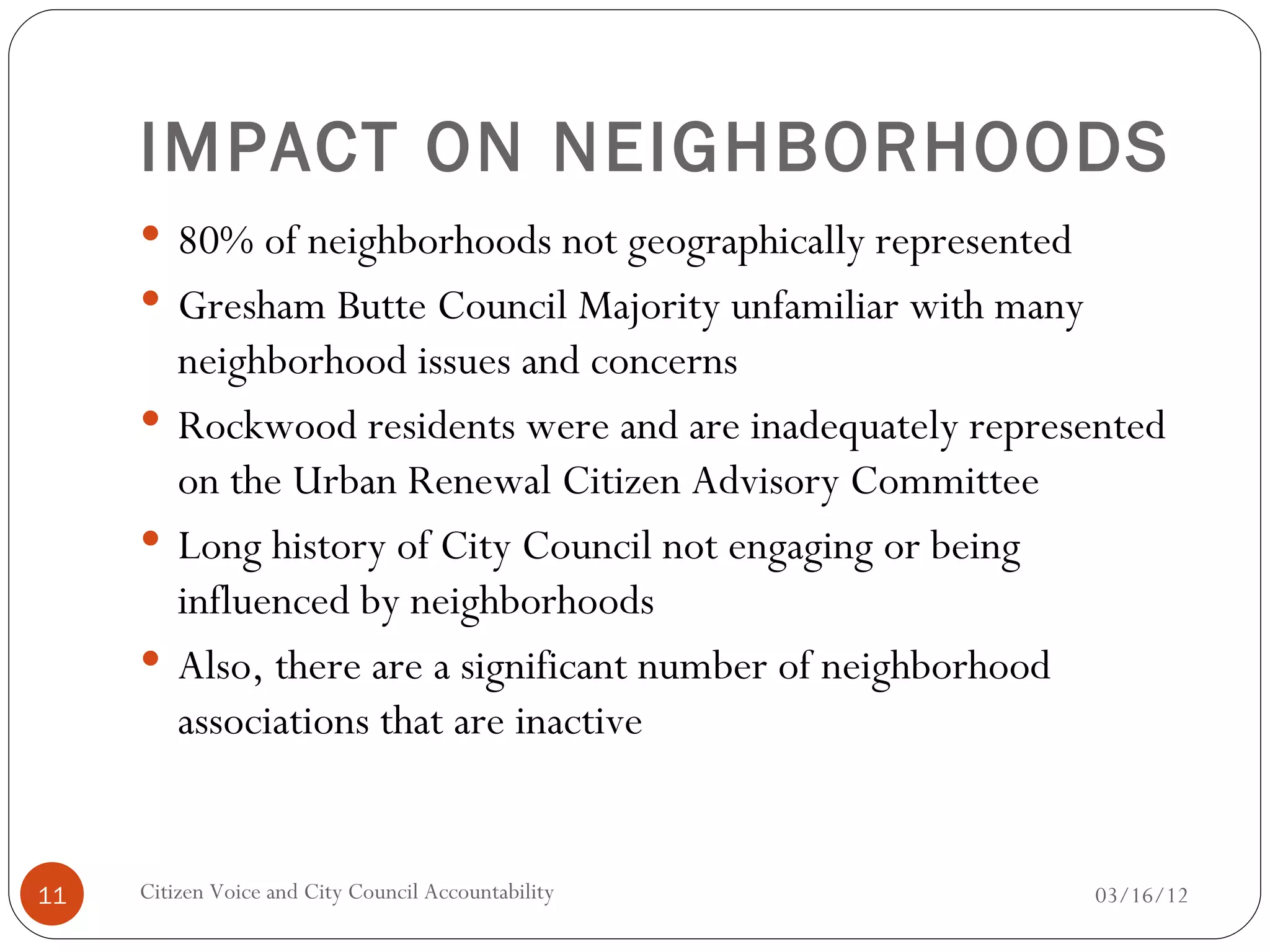 IMPACT ON NEIGHBORHOODS
      80% of neighborhoods not geographically represented
      Gresham Butte Council Majority unfamiliar with many
       neighborhood issues and concerns
      Rockwood residents were and are inadequately represented
       on the Urban Renewal Citizen Advisory Committee
      Long history of City Council not engaging or being
       influenced by neighborhoods
      Also, there are a significant number of neighborhood
       associations that are inactive


11   Citizen Voice and City Council Accountability           03/16/12
 