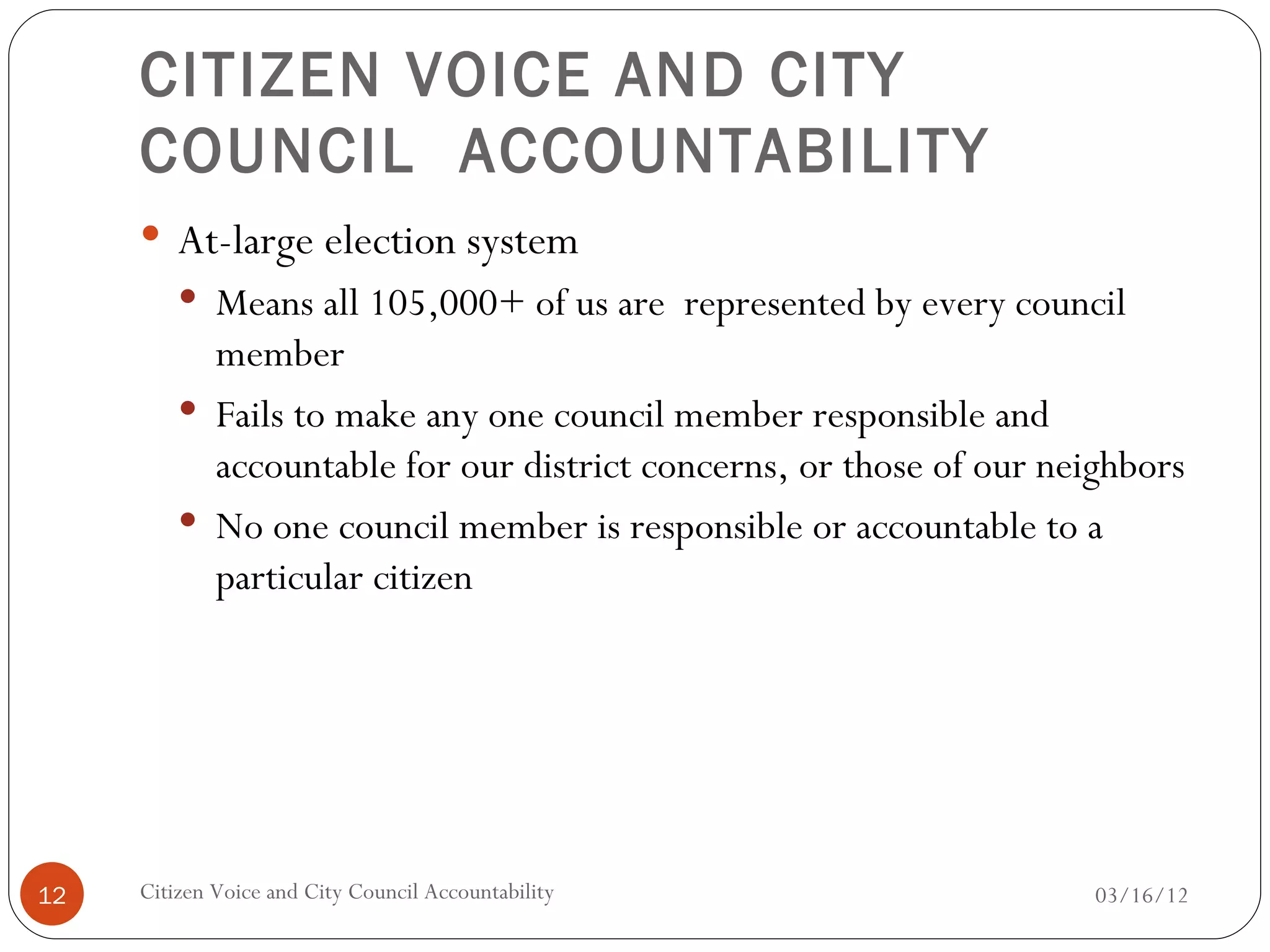 CITIZEN VOICE AND CITY
     COUNCIL ACCOUNTABILITY
      At-large election system
          Means all 105,000+ of us are represented by every council
           member
          Fails to make any one council member responsible and
           accountable for our district concerns, or those of our neighbors
          No one council member is responsible or accountable to a
           particular citizen




12   Citizen Voice and City Council Accountability                   03/16/12
 
