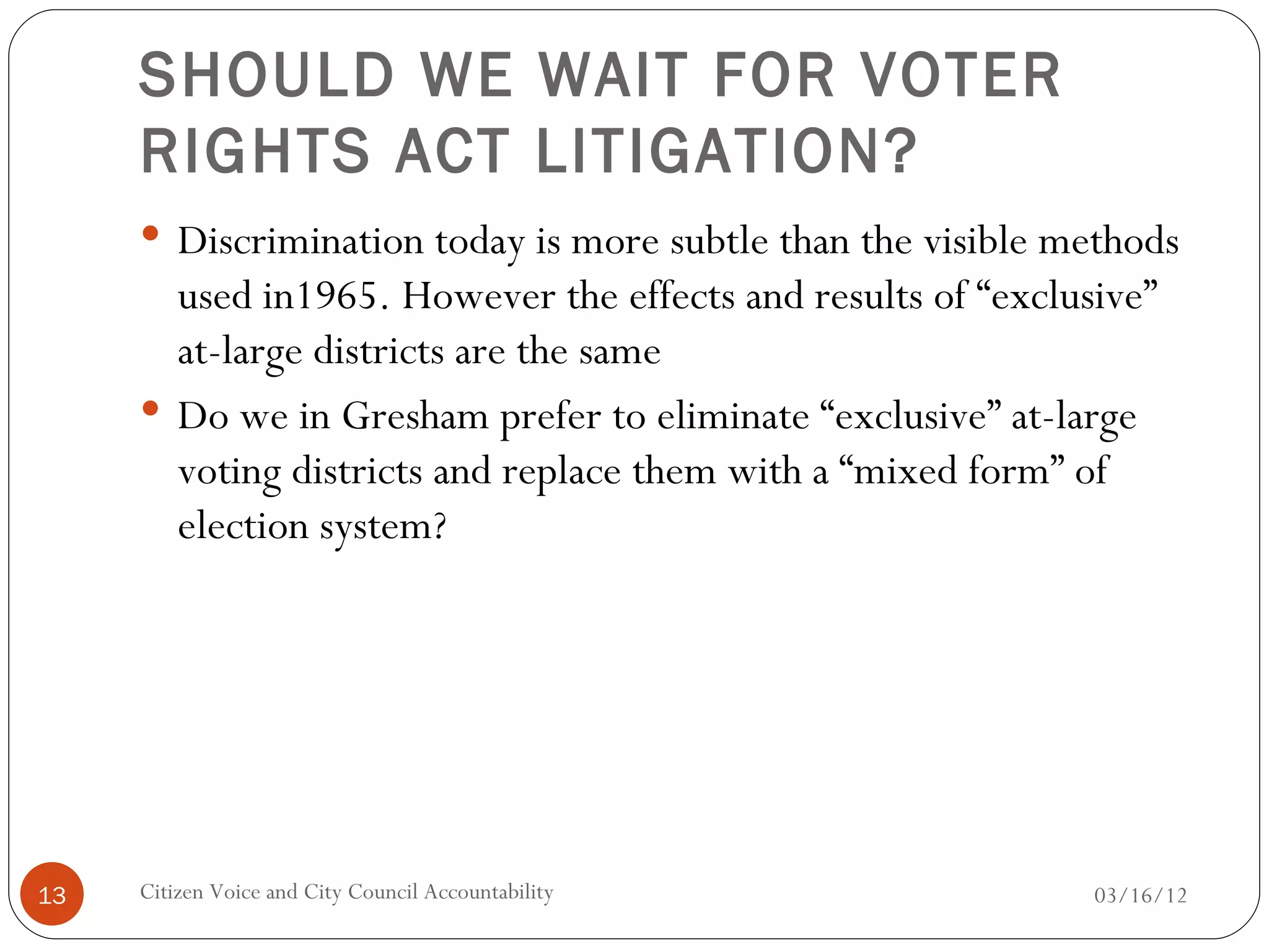 SHOULD WE WAIT FOR VOTER
     RIGHTS ACT LITIGATION?
      Discrimination today is more subtle than the visible methods
       used in1965. However the effects and results of “exclusive”
       at-large districts are the same
      Do we in Gresham prefer to eliminate “exclusive” at-large
       voting districts and replace them with a “mixed form” of
       election system?




13   Citizen Voice and City Council Accountability            03/16/12
 
