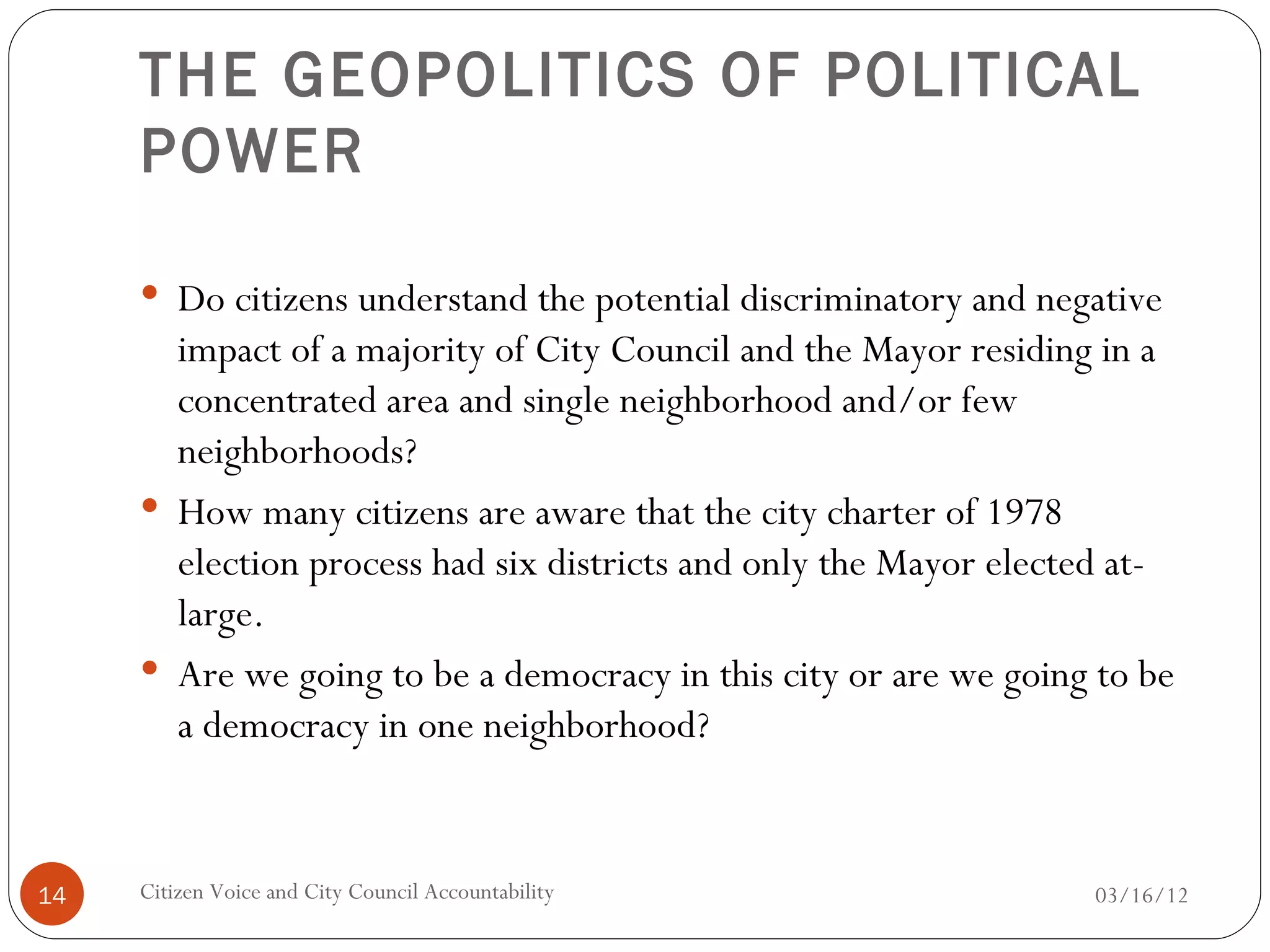 THE GEOPOLITICS OF POLITICAL
     POWER

      Do citizens understand the potential discriminatory and negative
       impact of a majority of City Council and the Mayor residing in a
       concentrated area and single neighborhood and/or few
       neighborhoods?
      How many citizens are aware that the city charter of 1978
       election process had six districts and only the Mayor elected at-
       large.
      Are we going to be a democracy in this city or are we going to be
       a democracy in one neighborhood?


14   Citizen Voice and City Council Accountability                03/16/12
 