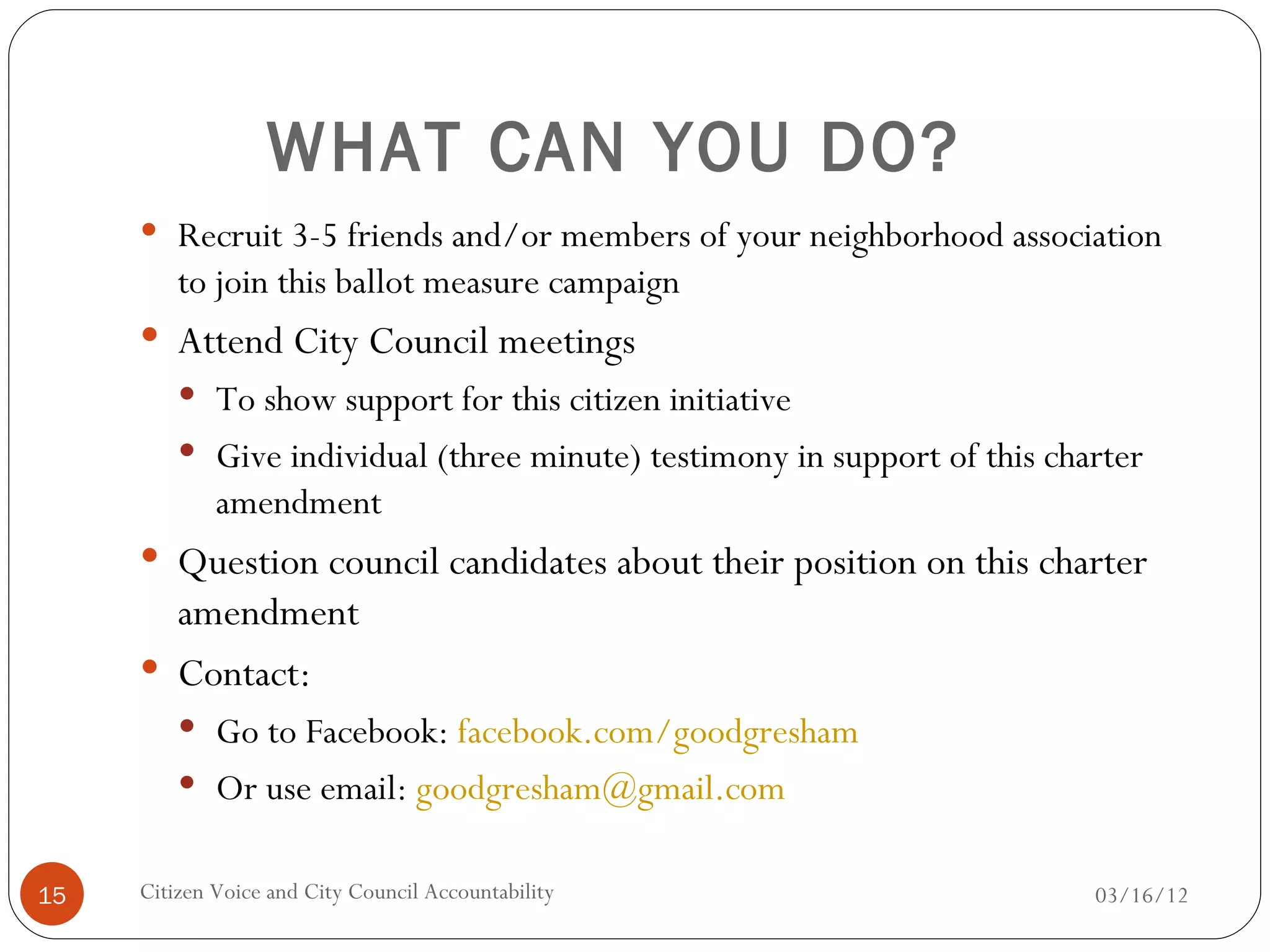 WHAT CAN YOU DO?
      Recruit 3-5 friends and/or members of your neighborhood association
         to join this ballot measure campaign
      Attend City Council meetings
          To show support for this citizen initiative
          Give individual (three minute) testimony in support of this charter
             amendment
      Question council candidates about their position on this charter
       amendment
      Contact:
          Go to Facebook: facebook.com/goodgresham
          Or use email: goodgresham@gmail.com


15   Citizen Voice and City Council Accountability                        03/16/12
 