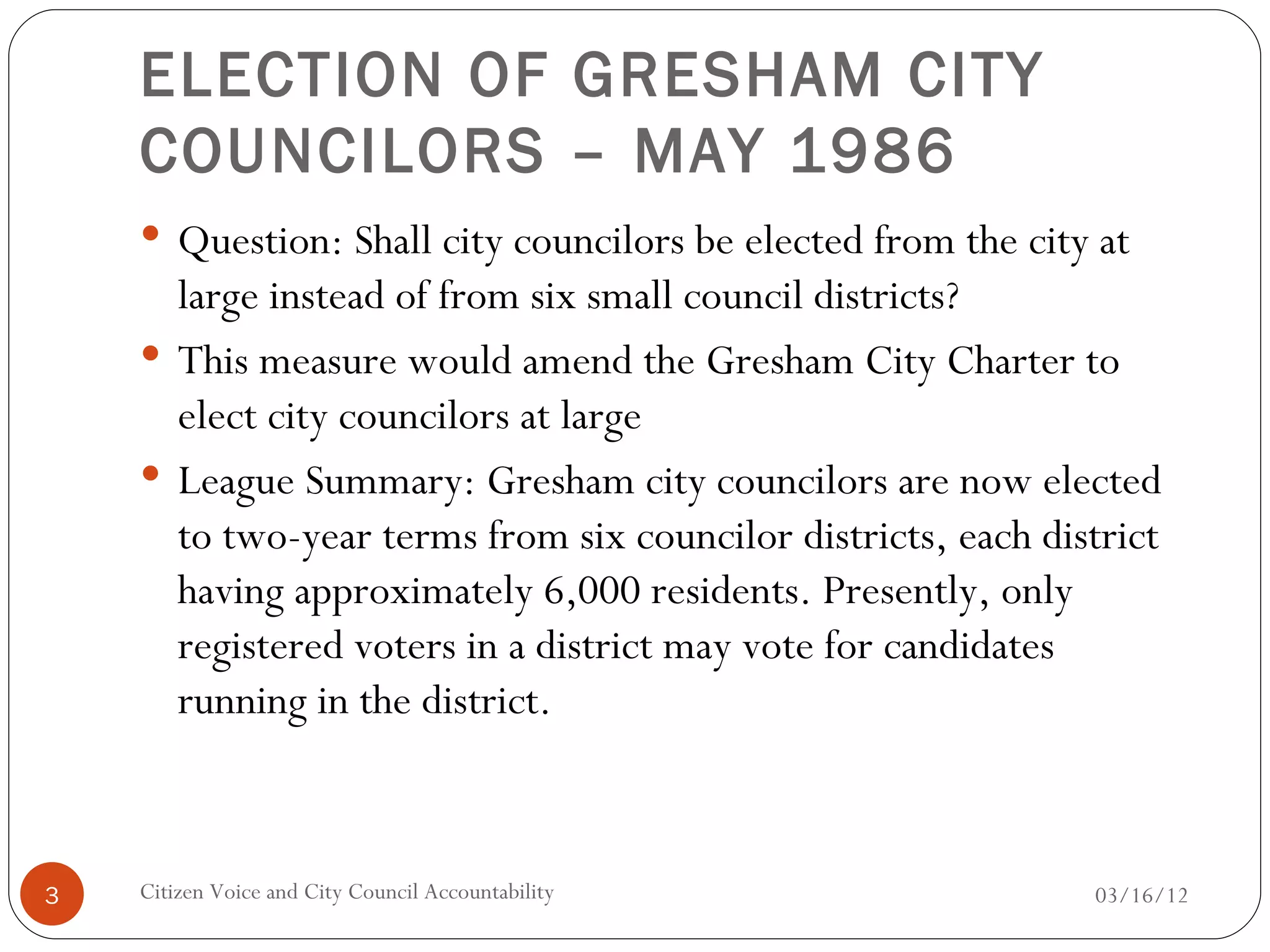 ELECTION OF GRESHAM CITY
    COUNCILORS – MAY 1986
     Question: Shall city councilors be elected from the city at
      large instead of from six small council districts?
     This measure would amend the Gresham City Charter to
      elect city councilors at large
     League Summary: Gresham city councilors are now elected
      to two-year terms from six councilor districts, each district
      having approximately 6,000 residents. Presently, only
      registered voters in a district may vote for candidates
      running in the district.



3   Citizen Voice and City Council Accountability             03/16/12
 
