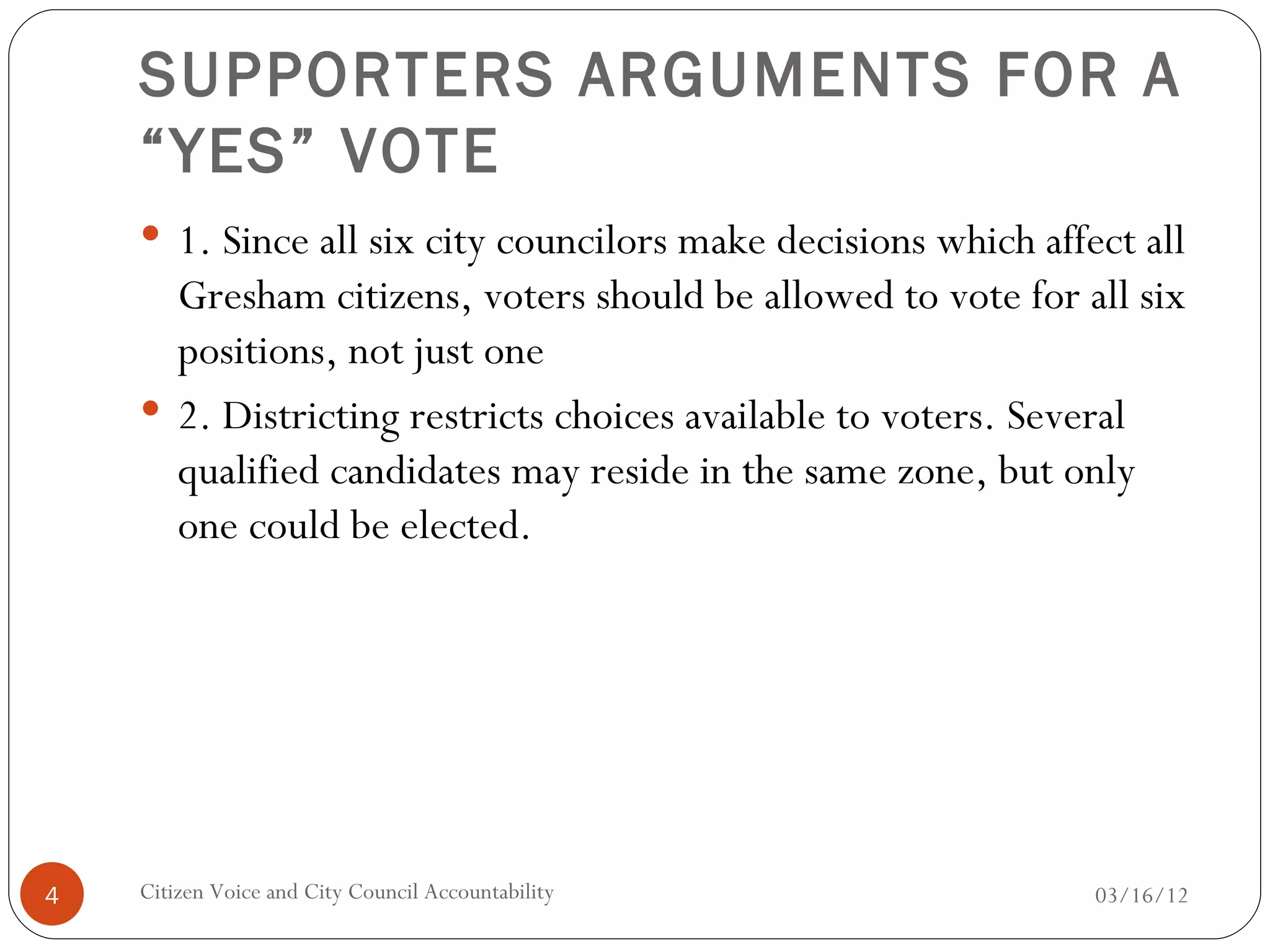 SUPPORTERS ARGUMENTS FOR A
    “YES” VOTE
     1. Since all six city councilors make decisions which affect all
      Gresham citizens, voters should be allowed to vote for all six
      positions, not just one
     2. Districting restricts choices available to voters. Several
      qualified candidates may reside in the same zone, but only
      one could be elected.




4   Citizen Voice and City Council Accountability               03/16/12
 