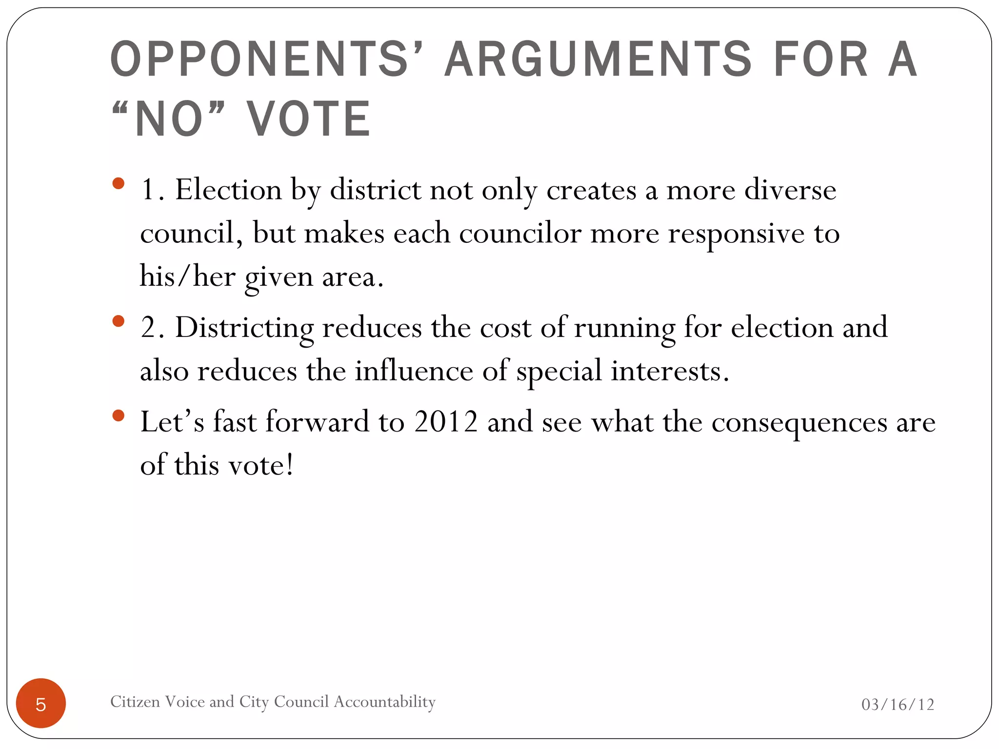 OPPONENTS’ ARGUMENTS FOR A
    “NO” VOTE
     1. Election by district not only creates a more diverse
      council, but makes each councilor more responsive to
      his/her given area.
     2. Districting reduces the cost of running for election and
      also reduces the influence of special interests.
     Let’s fast forward to 2012 and see what the consequences are
      of this vote!




5   Citizen Voice and City Council Accountability               03/16/12
 