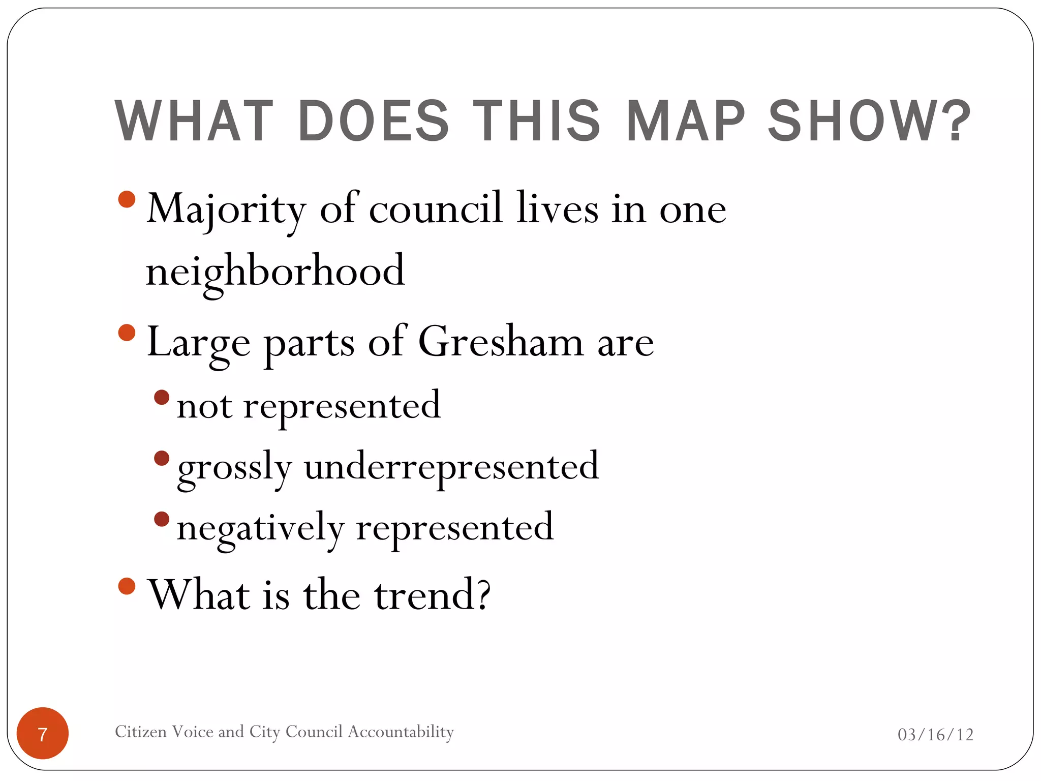 WHAT DOES THIS MAP SHOW?
     Majority of council lives in one
      neighborhood
     Large parts of Gresham are
         not represented
         grossly underrepresented
         negatively represented
     What is the trend?


7   Citizen Voice and City Council Accountability   03/16/12
 
