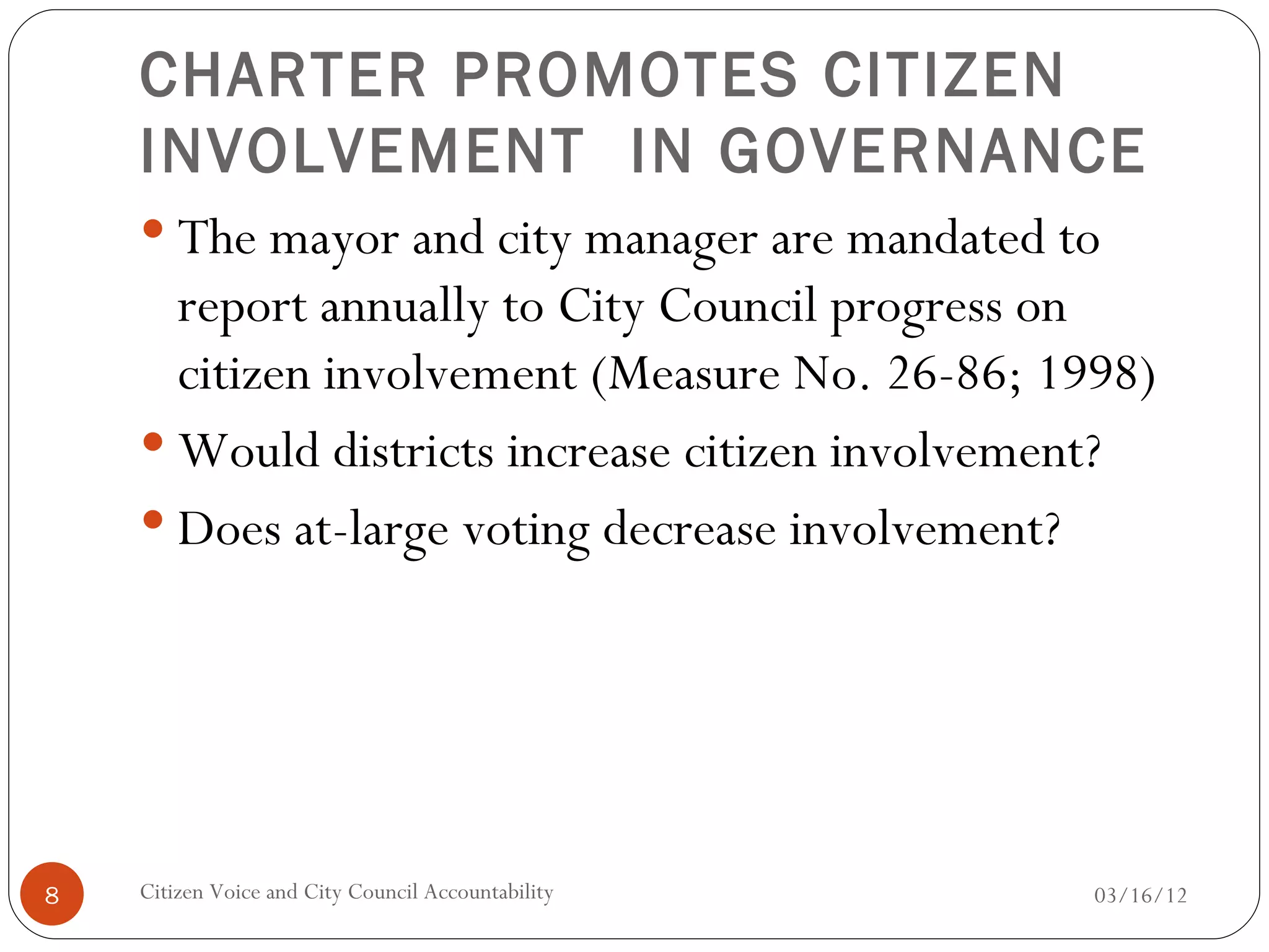 CHARTER PROMOTES CITIZEN
    INVOLVEMENT IN GOVERNANCE
     The mayor and city manager are mandated to
      report annually to City Council progress on
      citizen involvement (Measure No. 26-86; 1998)
     Would districts increase citizen involvement?
     Does at-large voting decrease involvement?




8   Citizen Voice and City Council Accountability   03/16/12
 