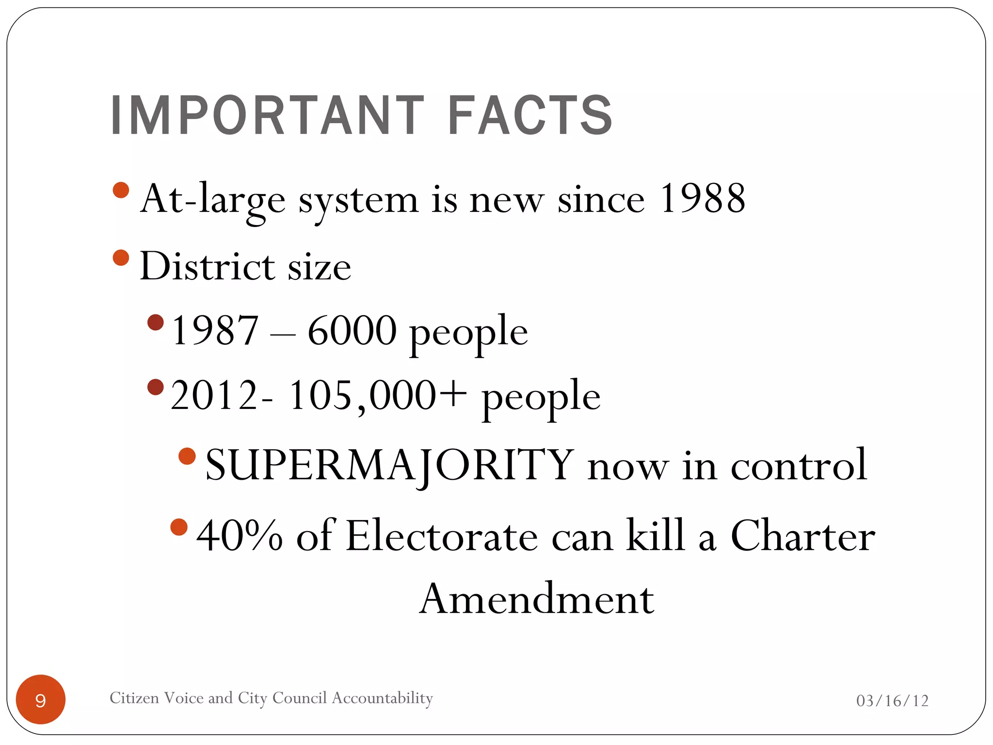 IMPORTANT FACTS
     At-large system is new since 1988
     District size
         1987 – 6000 people
         2012- 105,000+ people
              SUPERMAJORITY now in control
            40% of Electorate can kill a Charter
                                              Amendment
9   Citizen Voice and City Council Accountability         03/16/12
 