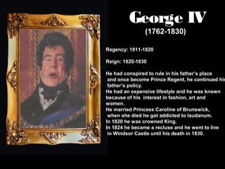 George IV
(1762-1830)

Regency: 1811-1820
Reign: 1820-1830

He had conspired to rule in his father’s place
and once become Prince Regent, he continued his
father’s policy.
He had an expensive lifestyle and he was known
because of his interest in fashion, art and
women.
He married Princess Caroline of Brunswick,
when she died he got addicted to laudanum.
In 1820 he was crowned King.
In 1824 he became a recluse and he went to live
in Windsor Castle until his death in 1830.

 