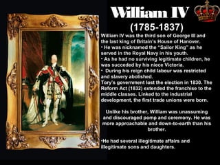W
illiam IV
(1785-1837)

William IV was the third son of George III and
the last king of Britain’s House of Hanover.
• He was nicknamed the “Sailor King” as he
served in the Royal Navy in his youth.
• As he had no surviving legitimate children, he
was succeded by his niece Victoria.
• During his reign child labour was restricted
and slavery abolished.
Tory’s government lost the election in 1830. The
Reform Act (1832) extended the franchise to the
middle classes. Linked to the industrial
development, the first trade unions were born.
Unlike his brother, William was unassuming
and discouraged pomp and ceremony. He was
more approachable and down-to-earth than his
brother.
•He had several illegitimate affairs and
illegitimate sons and daughters.

 