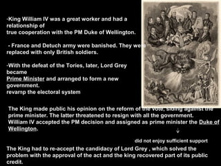 -King William IV was a great worker and had a
relationship of
true cooperation with the PM Duke of Wellington.
- France and Detuch army were banished. They were
replaced with only British soldiers.
-With the defeat of the Tories, later, Lord Grey
became
Prime Minister and arranged to form a new
government.
revamp the electoral system
The King made public his opinion on the reform of the vote, siding against the
prime minister. The latter threatened to resign with all the government.
William IV accepted the PM decision and assigned as prime minister the Duke of
Wellington.
did not enjoy sufficient support

The King had to re-accept the candidacy of Lord Grey , which solved the
problem with the approval of the act and the king recovered part of its public
credit.

 