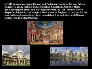 In 1811 he went permanently mad and Parliament declared his son Prince
Regent. Regency fashion and architecture flourished. Architect Nash
designed Regent Street and later Regent’s Park. In 1796 Prinny ( Prince
Regent’s nickname) had bought a farm house in Brighton to be used for the
new fashion of sea-bathing. Nash remodelled it as an Indian and Chinese
fantasy: the Brighton Pavillion.

In

 