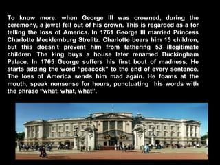 To know more: when George III was crowned, during the
ceremony, a jewel fell out of his crown. This is regarded as a for
telling the loss of America. In 1761 George III married Princess
Charlotte Mecklemburg Strelitz. Charlotte bears him 15 children,
but this doesn’t prevent him from fathering 53 illegitimate
children. The king buys a house later renamed Buckingham
Palace. In 1765 George suffers his first bout of madness. He
starts adding the word “peacock” to the end of every sentence.
The loss of America sends him mad again. He foams at the
mouth, speak nonsense for hours, punctuating his words with
the phrase “what, what, what”.

 