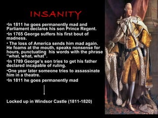 INSANITY
•In 1811 he goes permanently mad and
Parliament declares his son Prince Regent.
•In 1765 George suffers his first bout of
madness.
• The loss of America sends him mad again.
He foams at the mouth, speaks nonsense for
hours, punctuating his words with the phrase
“what, what, what”.
•In 1789 George’s son tries to get his father
declared incapable of ruling.
•One year later someone tries to assassinate
him in a theatre.
•In 1811 he goes permanently mad

Locked up in Windsor Castle (1811-1820)

 