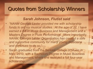 Quotes from Scholarship Winners
Sarah Johnson, Flutist said
• “NANM Georgia Laster provided me with scholarship
funds to aid my musical studies. At the age of 22, I have
earned a BA in Music Business and Management and a
Masters Degree in Flute Performance. More importantly,
NANM, Georgia Laster Organization has created a safe
and supportive community for many young musicians
and continues to do so.”
• Sarah graduated from the Berklee College of Music in
May, 2010, with a Bachelors Degree in Music Business
and Management, where she received a full four-year
scholarship.

 