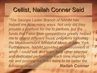 Cellist, Nailah Conner Said
“The Georgia Laster Branch of NANM has
helped me in so many ways. Not only did they
provide a platform for me to perform, but the
funds that I won from competitions greatly helped
me to attend different music programs including
the Meadowmount School of Music in New York.
Furthermore, NANM provided an environment in
which I could see and learn from other talented
and dedicated performers- each time inspiring
me and pushing me even more to be better the
following year.”
Nailah Conner

 
