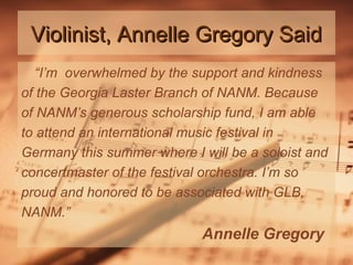 Violinist, Annelle Gregory Said
“I’m overwhelmed by the support and kindness
of the Georgia Laster Branch of NANM. Because
of NANM’s generous scholarship fund, I am able
to attend an international music festival in
Germany this summer where I will be a soloist and
concertmaster of the festival orchestra. I’m so
proud and honored to be associated with GLB,
NANM.”

Annelle Gregory

 