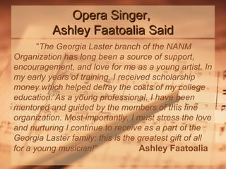 Opera Singer,
Ashley Faatoalia Said
“The Georgia Laster branch of the NANM
Organization has long been a source of support,
encouragement, and love for me as a young artist. In
my early years of training, I received scholarship
money which helped defray the costs of my college
education. As a young professional, I have been
mentored and guided by the members of this fine
organization. Most importantly, I must stress the love
and nurturing I continue to receive as a part of the
Georgia Laster family; this is the greatest gift of all
for a young musician!”
Ashley Faatoalia

 