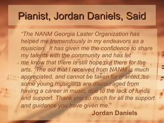 Pianist, Jordan Daniels, Said
“The NANM Georgia Laster Organization has
helped me tremendously in my endeavors as a
musician. It has given me the confidence to share
my talents with the community and has let
me know that there is still hope out there for the
arts. The aid that I received from NANM is much
appreciated, and cannot be taken for granted, as
some young musicians are discouraged from
having a career in music, due to the lack of funds
and support. Thank you so much for all the support
and guidance you have given me.”

Jordan Daniels

 