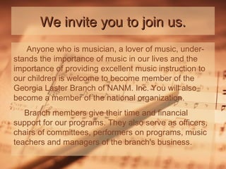 We invite you to join us.
Anyone who is musician, a lover of music, understands the importance of music in our lives and the
importance of providing excellent music instruction to
our children is welcome to become member of the
Georgia Laster Branch of NANM. Inc. You will also
become a member of the national organization.
Branch members give their time and financial
support for our programs. They also serve as officers,
chairs of committees, performers on programs, music
teachers and managers of the branch's business.

 