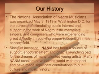 Our History
• The National Association of Negro Musicians
was organized May 3, 1919 in Washington D.C. for
the purpose of stimulating public interest and
support in the work of Negro instrumentalists,
singers, and composers who were experiencing
great difficulty in receiving proper recognition in the
concert field.
• Since its inception, NANM has been a source of
support, encouragement and often a launching pad
for the dreams of many talented young artists. Many
NANM scholars have earned world-wide respect
and have made significant contributions to our
culture and music history.

 