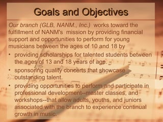 Goals and Objectives
Our branch (GLB, NANM., Inc.) works toward the
fulfillment of NANM's mission by providing financial
support and opportunities to perform for young
musicians between the ages of 10 and 18 by
• providing scholarships for talented students between
the ages of 13 and 18 years of age.
• sponsoring quality concerts that showcase
outstanding talent.
• providing opportunities to perform and participate in
professional development--master classes, and
workshops--that allow adults, youths, and juniors
associated with the branch to experience continual
growth in music.

 
