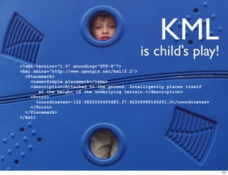 KML
                                             is child’s play!
<?xml version="1.0" encoding="UTF-8"?>
<kml xmlns="http://www.opengis.net/kml/2.2">
  <Placemark>
    <name>Simple placemark</name>
    <description>Attached to the ground. Intelligently places itself
        at the height of the underlying terrain.</description>
    <Point>
       <coordinates>-122.0822035425683,37.42228990140251,0</coordinates>
    </Point>
  </Placemark>
</kml>




                                                                           101
 