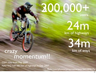 200,000+
                                  300,000+                          users


                                       24m             km of highways



  crazy
                                       34m                    km of ways
          momentum!!
OSM stats from May 2009
NAVTEQ had 18m km of highways in Dec 2007
                                        ﬂickr.com/photos/pimpmasterjazz/2601898276/
                                                                                 51
 