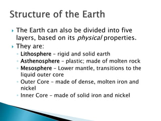  The Earth can also be divided into five
layers, based on its physical properties.
 They are:
◦ Lithosphere – rigid and solid earth
◦ Asthenosphere – plastic; made of molten rock
◦ Mesosphere – Lower mantle, transitions to the
liquid outer core
◦ Outer Core – made of dense, molten iron and
nickel
◦ Inner Core – made of solid iron and nickel
 